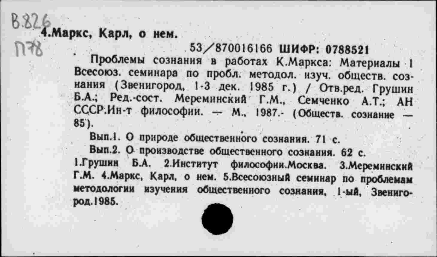 ﻿Вг‘Ь.ркс, Карл, о нем.
........... 53/870016166 ШИФР: 0788521
Проблемы сознания в работах К.Маркса: Материалы 1 Всесоюз. семинара по пробл. методол. изуч. обществ, сознания (Звенигород, 1-3 дек. 1985 г.) / Отв.ред. Грушин Б.А.; Ред.-сост. Мереминский Г.М., Семченко А.Т.; АН СССР.Ин-т философии. — М.. 1987,- (Обществ, сознание — 85).
Вып.1. О природе общественного сознания. 71 с.
Вып.2. О производстве общественного сознания. 62 с.
1.Грушин Б.А. 2.Институт философии.Москва. З.Мереминский Г.М. 4.Маркс, Карл, о нем. б.Всесоюзный семинар по проблемам методологии изучения общественного сознания, 1-ый, Звенигород. 1985.